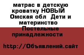 матрас в детскую кроватку НОВЫЙ - Омская обл. Дети и материнство » Постельные принадлежности   